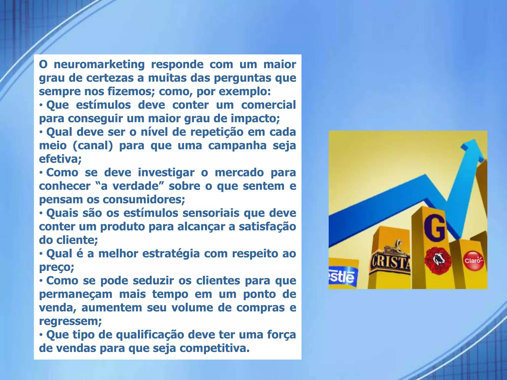 O neuromarketing responde com um maior
grau de certezas a muitas das perguntas que
sempre nos fizemos; como, por exemplo:
• Que estímulos deve conter um comercial
para conseguir um maior grau de impacto;
• Qual deve ser o nível de repetição em cada
meio (canal) para que uma campanha seja
efetiva;
• Como se deve investigar o mercado para
conhecer “a verdade” sobre o que sentem e
pensam os consumidores;
• Quais são os estímulos sensoriais que deve
conter um produto para alcançar a satisfação
do cliente;
• Qual é a melhor estratégia com respeito ao
preço;
• Como se pode seduzir os clientes para que
permaneçam mais tempo em um ponto de
venda, aumentem seu volume de compras e
regressem;
• Que tipo de qualificação deve ter uma força
de vendas para que seja competitiva.
 