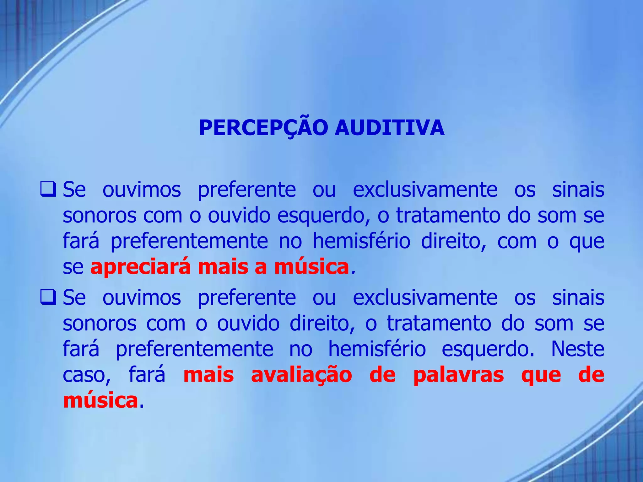 PERCEPÇÃO AUDITIVA
 Se ouvimos preferente ou exclusivamente os sinais
sonoros com o ouvido esquerdo, o tratamento do som se
fará preferentemente no hemisfério direito, com o que
se apreciará mais a música.
 Se ouvimos preferente ou exclusivamente os sinais
sonoros com o ouvido direito, o tratamento do som se
fará preferentemente no hemisfério esquerdo. Neste
caso, fará mais avaliação de palavras que de
música.
 