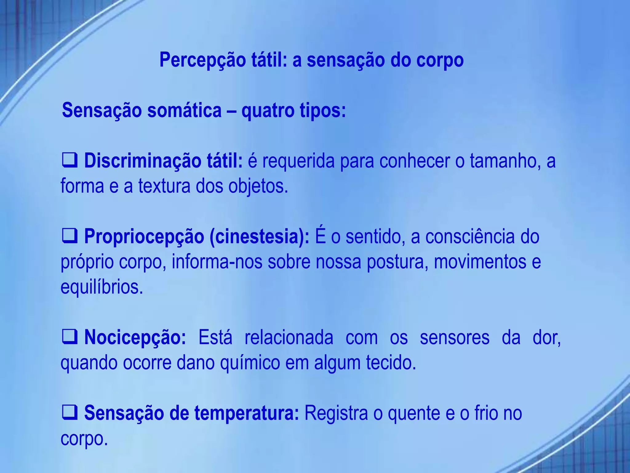 Percepção tátil: a sensação do corpo
Sensação somática – quatro tipos:
 Discriminação tátil: é requerida para conhecer o tamanho, a
forma e a textura dos objetos.
 Propriocepção (cinestesia): É o sentido, a consciência do
próprio corpo, informa-nos sobre nossa postura, movimentos e
equilíbrios.
 Nocicepção: Está relacionada com os sensores da dor,
quando ocorre dano químico em algum tecido.
 Sensação de temperatura: Registra o quente e o frio no
corpo.
 