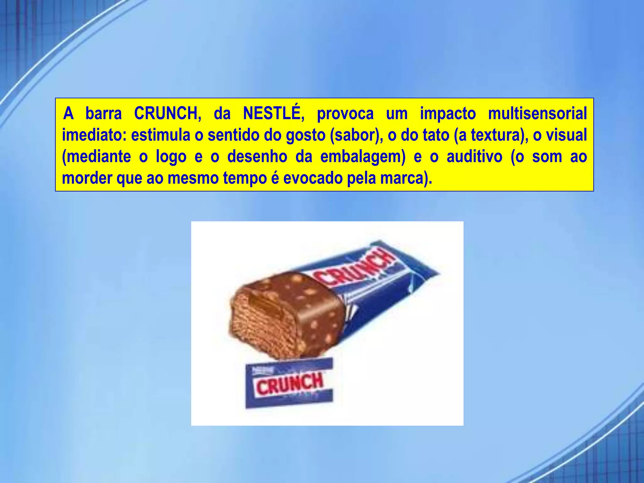 A barra CRUNCH, da NESTLÉ, provoca um impacto multisensorial
imediato: estimula o sentido do gosto (sabor), o do tato (a textura), o visual
(mediante o logo e o desenho da embalagem) e o auditivo (o som ao
morder que ao mesmo tempo é evocado pela marca).
 