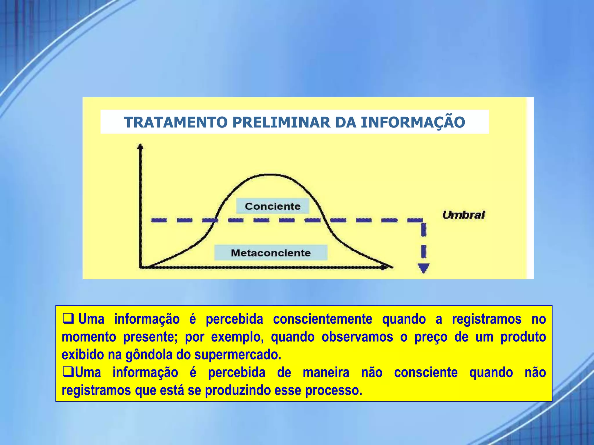  Uma informação é percebida conscientemente quando a registramos no
momento presente; por exemplo, quando observamos o preço de um produto
exibido na gôndola do supermercado.
Uma informação é percebida de maneira não consciente quando não
registramos que está se produzindo esse processo.
TRATAMENTO PRELIMINAR DA INFORMAÇÃO
 