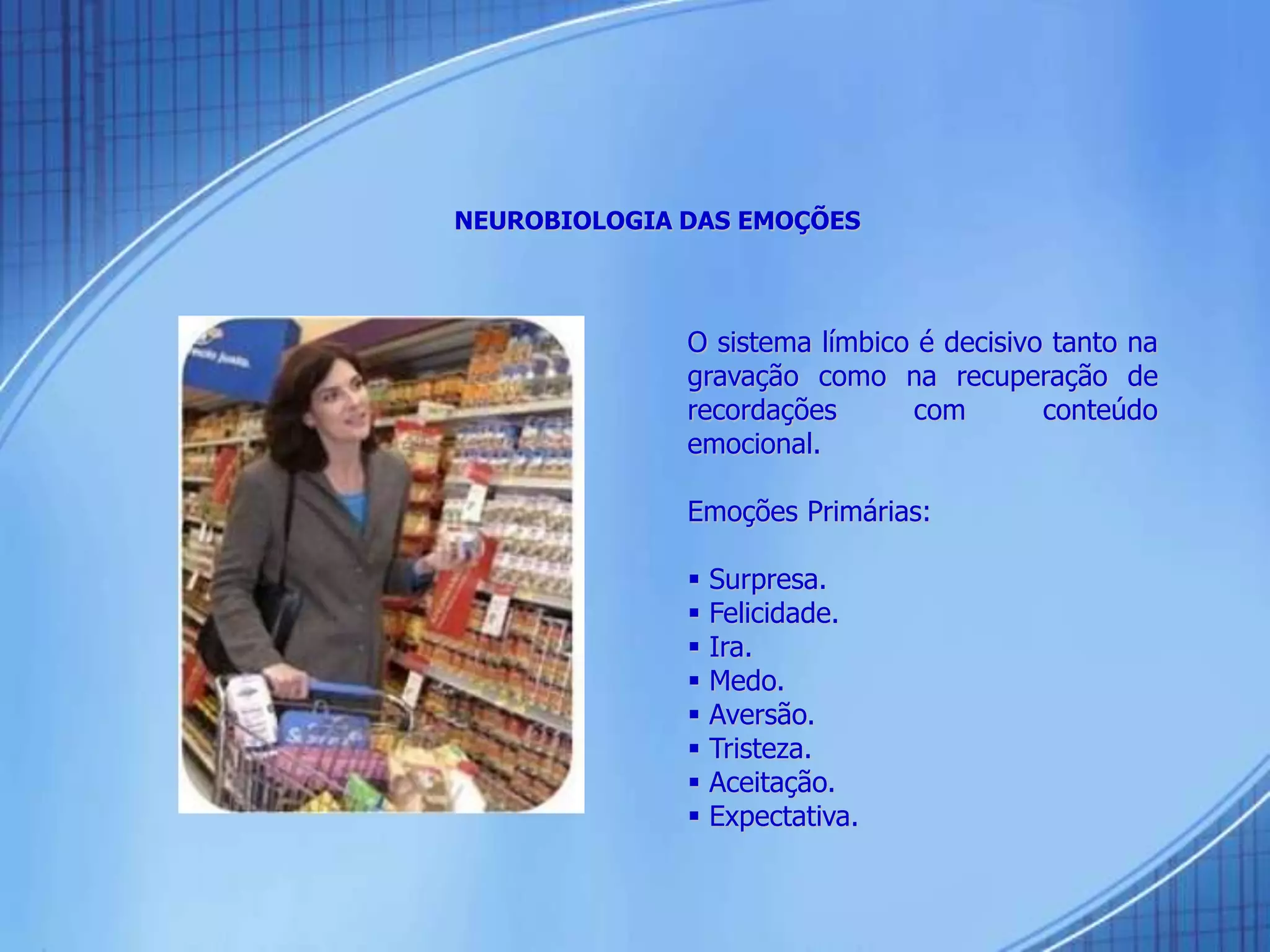 NEUROBIOLOGIA DAS EMOÇÕES
O sistema límbico é decisivo tanto na
gravação como na recuperação de
recordações com conteúdo
emocional.
Emoções Primárias:
 Surpresa.
 Felicidade.
 Ira.
 Medo.
 Aversão.
 Tristeza.
 Aceitação.
 Expectativa.
 