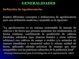 GENERALIDADES
Definición de Agroforestería.

Existen diferentes conceptos y definiciones de agroforestería
pero una definición moderna y aceptable es la siguiente:

"La agroforestería es un sistema sustentable de manejo de
cultivos y de tierra que procura aumentar los rendimientos en
forma continua, combinando la producción de cultivos
forestales arbolados (que abarcan frutales y otros cultivos
arbóreos) con cultivos de campo o arables y/o animales de
manera simultánea o secuencial sobre la misma unidad de
tierra, aplicando además prácticas de manejo que sean
compatibles con las prácticas culturales de la población local"
 (Consejo Internacional para la Investigación en la Agroforestería, 1982).
 
