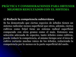 PRÁCTICA Y CONSIDERACIONES PARA OBTENER
   MEJORES RESULTADOS CON EL SISTEMA


2) Reducir la competencia subterránea
Se ha demostrado que ciertas especies de árboles tienen un
sistema radicular menos superficial que otros, además, ciertos
cultivos como fréjol tiene un sistema radical superficial
comparado con otros granos como el maíz. Entonces una
selección adecuada de especies, tanto árboles como cultivos,
puede reducir la competencia, al mismo tiempo arar el área de
cultivo cortarán muchas raíces de los árboles, reduciendo la
competencia por lo menos en la parte superficial del suelo.
 