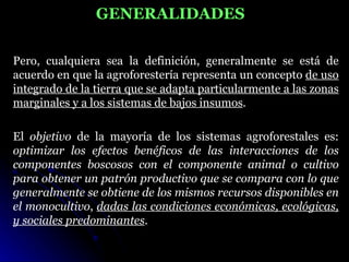 GENERALIDADES

Pero, cualquiera sea la definición, generalmente se está de
acuerdo en que la agroforestería representa un concepto de uso
integrado de la tierra que se adapta particularmente a las zonas
marginales y a los sistemas de bajos insumos.

El objetivo de la mayoría de los sistemas agroforestales es:
optimizar los efectos benéficos de las interacciones de los
componentes boscosos con el componente animal o cultivo
para obtener un patrón productivo que se compara con lo que
generalmente se obtiene de los mismos recursos disponibles en
el monocultivo, dadas las condiciones económicas, ecológicas,
y sociales predominantes.
 