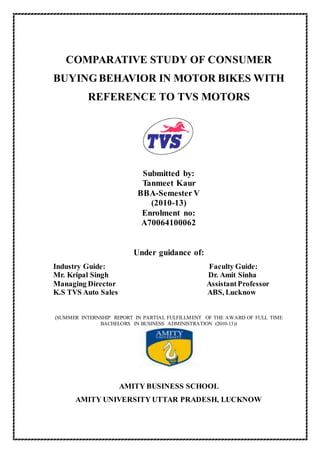 COMPARATIVE STUDY OF CONSUMER
BUYINGBEHAVIOR IN MOTOR BIKES WITH
REFERENCE TO TVS MOTORS
Submitted by:
Tanmeet Kaur
BBA-Semester V
(2010-13)
Enrolment no:
A70064100062
Under guidance of:
Industry Guide: Faculty Guide:
Mr. Kripal Singh Dr. Amit Sinha
Managing Director AssistantProfessor
K.S TVS Auto Sales ABS, Lucknow
(SUMMER INTERNSHIP REPORT IN PARTIAL FULFILLMENT OF THE AWARD OF FULL TIME
BACHELORS IN BUSINESS ADMINISTRATION (2010-13))
AMITY BUSINESS SCHOOL
AMITY UNIVERSITY UTTAR PRADESH, LUCKNOW
 