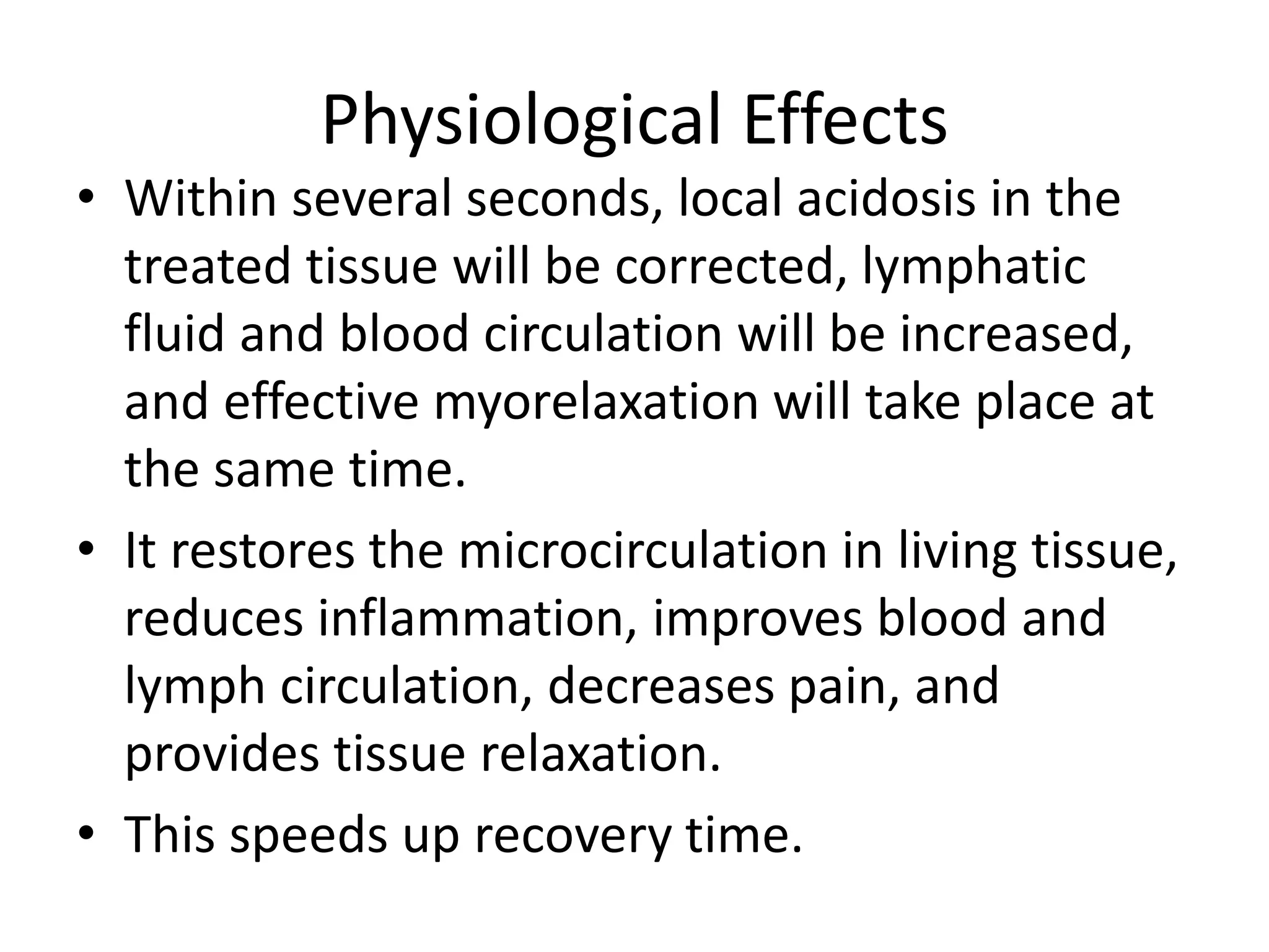 Physiological Effects
• Within several seconds, local acidosis in the
treated tissue will be corrected, lymphatic
fluid and blood circulation will be increased,
and effective myorelaxation will take place at
the same time.
• It restores the microcirculation in living tissue,
reduces inflammation, improves blood and
lymph circulation, decreases pain, and
provides tissue relaxation.
• This speeds up recovery time.
 