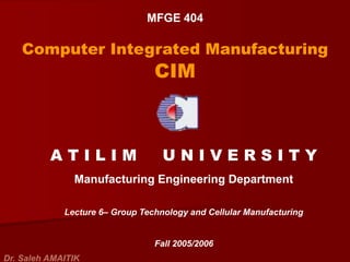 MFGE 404
Computer Integrated Manufacturing
CIM
A T I L I M U N I V E R S I T Y
Manufacturing Engineering Department
Lecture 6– Group Technology and Cellular Manufacturing
Fall 2005/2006
Dr. Saleh AMAITIK
 