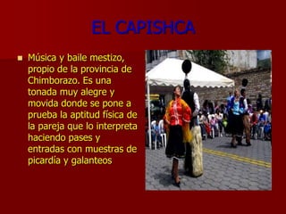 EL CAPISHCA
 Música y baile mestizo,
propio de la provincia de
Chimborazo. Es una
tonada muy alegre y
movida donde se pone a
prueba la aptitud física de
la pareja que lo interpreta
haciendo pases y
entradas con muestras de
picardía y galanteos
 