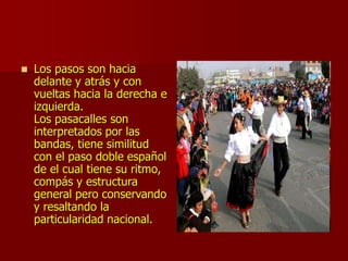  Los pasos son hacia
delante y atrás y con
vueltas hacia la derecha e
izquierda.
Los pasacalles son
interpretados por las
bandas, tiene similitud
con el paso doble español
de el cual tiene su ritmo,
compás y estructura
general pero conservando
y resaltando la
particularidad nacional.
 