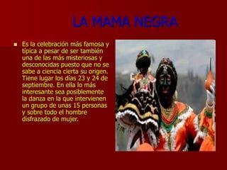 LA MAMA NEGRA
 Es la celebración más famosa y
típica a pesar de ser también
una de las más misteriosas y
desconocidas puesto que no se
sabe a ciencia cierta su origen.
Tiene lugar los días 23 y 24 de
septiembre. En ella lo más
interesante sea posiblemente
la danza en la que intervienen
un grupo de unas 15 personas
y sobre todo el hombre
disfrazado de mujer.
 