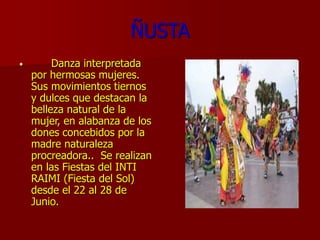ÑUSTA
• Danza interpretada
por hermosas mujeres.
Sus movimientos tiernos
y dulces que destacan la
belleza natural de la
mujer, en alabanza de los
dones concebidos por la
madre naturaleza
procreadora.. Se realizan
en las Fiestas del INTI
RAIMI (Fiesta del Sol)
desde el 22 al 28 de
Junio.
 
