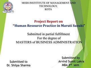 Project Report on
“Human Resource Practice in Maruti Suzuki”
Submitted in partial fulfillment
For the degree of
MASTERS of BUSINESS ADMINISTRATION
MODI INSTITITUTE OF MANAGEMENT AND
TECHNOLOGY,
KOTA
Submitted to
Dr. Shilpa Sharma
Submitted by
Arvind Sumit Lakra
MBA 3rd sem
 