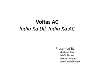 Voltas AC
India Ka Dil, India Ka AC
Presented By:
Gurleen Awal
Nidhi Verma
Neeraj Nagpal
Nidhi Manchanda
 