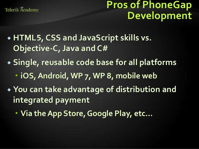 Pros of PhoneGap
Development
 HTML5, CSS and JavaScript skills vs.
Objective-C, Java and C#
 Single, reusable code base for all platforms
 iOS, Android, WP 7,WP 8, mobile web
 You can take advantage of distribution and
integrated payment
 Via the App Store, Google Play, etc…
 
