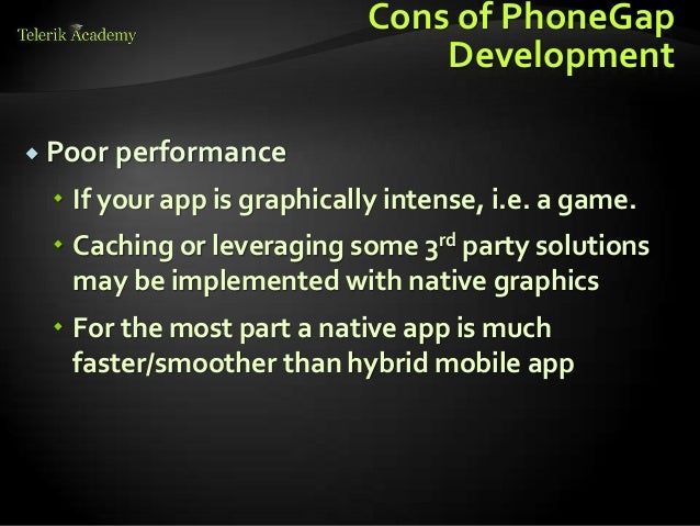 Cons of PhoneGap
Development
 Poor performance
 If your app is graphically intense, i.e. a game.
 Caching or leveraging some 3rd party solutions
may be implemented with native graphics
 For the most part a native app is much
faster/smoother than hybrid mobile app
 