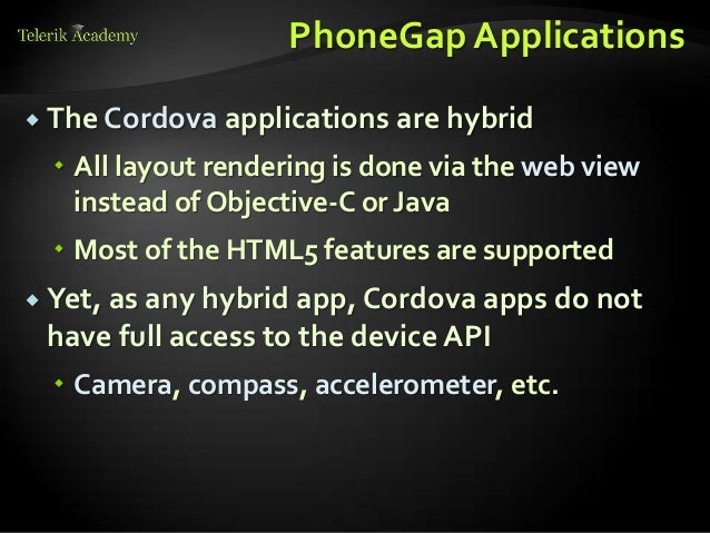 PhoneGap Applications
 The Cordova applications are hybrid
 All layout rendering is done via the web view
instead of Objective-C or Java
 Most of the HTML5 features are supported
 Yet, as any hybrid app, Cordova apps do not
have full access to the device API
 Camera, compass, accelerometer, etc.
 