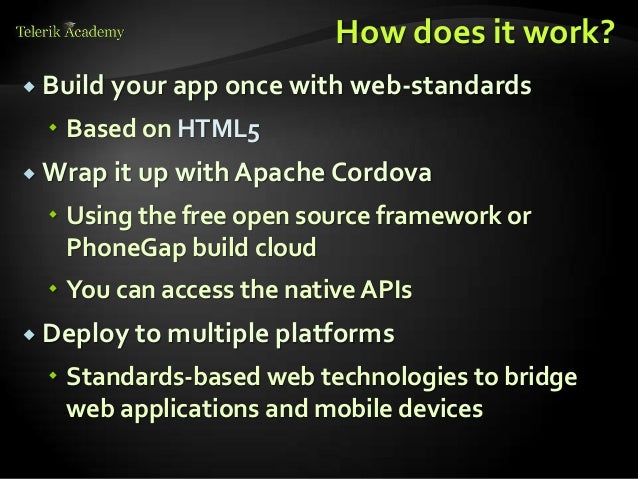 How does it work?
 Build your app once with web-standards
 Based on HTML5
 Wrap it up with Apache Cordova
 Using the free open source framework or
PhoneGap build cloud
 You can access the native APIs
 Deploy to multiple platforms
 Standards-based web technologies to bridge
web applications and mobile devices
 