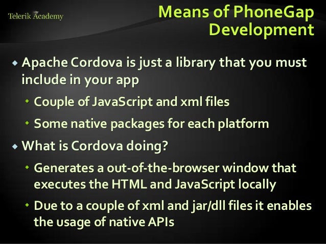 Means of PhoneGap
Development
 Apache Cordova is just a library that you must
include in your app
 Couple of JavaScript and xml files
 Some native packages for each platform
 What is Cordova doing?
 Generates a out-of-the-browser window that
executes the HTML and JavaScript locally
 Due to a couple of xml and jar/dll files it enables
the usage of native APIs
 
