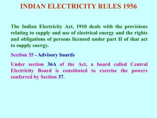INDIAN ELECTRICITY RULES 1956
The Indian Electricity Act, 1910 deals with the provisions
relating to supply and use of electrical energy and the rights
and obligations of persons licensed under part II of that act
to supply energy.
Section 35 - Advisory boards
Under section 36A of the Act, a board called Central
Electricity Board is constituted to exercise the powers
conferred by Section 37.
 