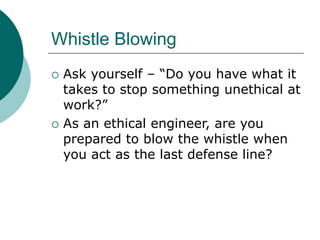 Whistle Blowing
 Ask yourself – “Do you have what it
takes to stop something unethical at
work?”
 As an ethical engineer, are you
prepared to blow the whistle when
you act as the last defense line?
 
