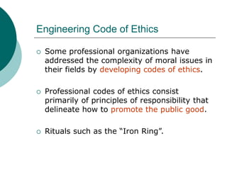Engineering Code of Ethics
 Some professional organizations have
addressed the complexity of moral issues in
their fields by developing codes of ethics.
 Professional codes of ethics consist
primarily of principles of responsibility that
delineate how to promote the public good.
 Rituals such as the “Iron Ring”.
 