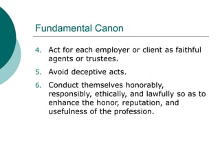 Fundamental Canon
4. Act for each employer or client as faithful
agents or trustees.
5. Avoid deceptive acts.
6. Conduct themselves honorably,
responsibly, ethically, and lawfully so as to
enhance the honor, reputation, and
usefulness of the profession.
 