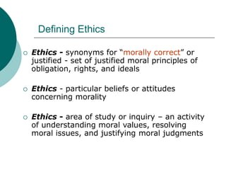 Defining Ethics
 Ethics - synonyms for “morally correct” or
justified - set of justified moral principles of
obligation, rights, and ideals
 Ethics - particular beliefs or attitudes
concerning morality
 Ethics - area of study or inquiry – an activity
of understanding moral values, resolving
moral issues, and justifying moral judgments
 