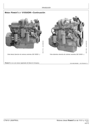Introducción
OUO1080,000028D –63–27AUG02–1/1
Motor POWERTECH
6105ADW—Continuación
RG11171A
–UN–03NOV00
Vista lateral derecha de motores recientes (NS 30000—)
RG11172A
–UN–04DEC00
Vista delantera derecha de motores recientes (NS 30000—)
POWERTECH es una marca registrada de Deere & Company.
CTM101 (06APR04) Motores diesel POWERTECH de 10.5 l y 12.5 l
041904
PN=10
 