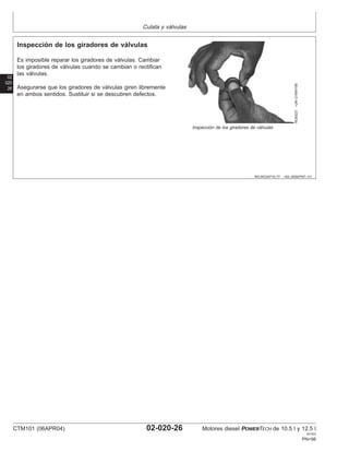 Culata y válvulas
02
020
26
RG,RG34710,77 –63–30SEP97–1/1
Inspección de los giradores de válvulas
RG8323
–UN–21MAY98
Inspección de los giradores de válvulas
Es imposible reparar los giradores de válvulas. Cambiar
los giradores de válvulas cuando se cambian o rectifican
las válvulas.
Asegurarse que los giradores de válvulas giren libremente
en ambos sentidos. Sustituir si se descubren defectos.
CTM101 (06APR04) 02-020-26 Motores diesel POWERTECH de 10.5 l y 12.5 l
041904
PN=98
 