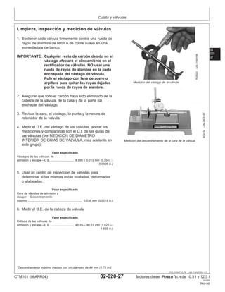 Culata y válvulas
02
020
27
RG,RG34710,78 –63–13AUG99–1/1
Limpieza, inspección y medición de válvulas
RG8322
–UN–21MAY98
Medición del vástago de la válvula
RG4234
–UN–05DEC97
Medición del descentramiento de la cara de la válvula
1. Sostener cada válvula firmemente contra una rueda de
rayos de alambre de latón o de cobre suave en una
esmeriladora de banco.
IMPORTANTE: Cualquier resto de carbón dejado en el
vástago afectará el alineamiento en el
rectificador de válvulas. NO usar una
rueda de rayos de alambre en la parte
enchapada del vástago de válvula.
Pulir el vástago con lana de acero o
arpillera para quitar las rayas dejadas
por la rueda de rayos de alambre.
2. Asegurar que todo el carbón haya sido eliminado de la
cabeza de la válvula, de la cara y de la parte sin
enchapar del vástago.
3. Revisar la cara, el vástago, la punta y la ranura de
retenedor de la válvula.
4. Medir el D.E. del vástago de las válvulas, anotar las
mediciones y compararlas con el D.I. de las guı́as de
las válvulas (ver MEDICION DE DIAMETRO
INTERIOR DE GUIAS DE VALVULA, más adelante en
este grupo).
Valor especificado
Vástagos de las válvulas de
admisión y escape—D.E. 8.999 ± 0.013 mm (0.3543 ±
0.0005 in.)
.............................
5. Usar un centro de inspección de válvulas para
determinar si las mismas están ovaladas, deformadas
o alabeadas.
Valor especificado
Cara de válvulas de admisión y
escape1
—Descentramiento
máximo 0.038 mm (0.0015 in.)
...................................................................
6. Medir el D.E. de la cabeza de válvula
Valor especificado
Cabeza de las válvulas de
admisión y escape—D.E. 46.35— 46.61 mm (1.825 —
1.835 in.)
.............................
1
Descentramiento máximo medido con un diámetro de 44 mm (1.73 in.).
CTM101 (06APR04) 02-020-27 Motores diesel POWERTECH de 10.5 l y 12.5 l
041904
PN=99
 
