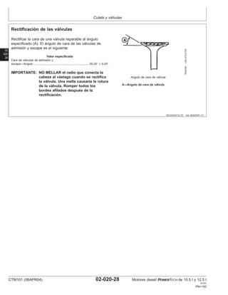 Culata y válvulas
02
020
28
RG,RG34710,79 –63–30SEP97–1/1
Rectificación de las válvulas
RG4755
–UN–31OCT97
Angulo de cara de válvula
A—Angulo de cara de válvula
Rectificar la cara de una válvula reparable al ángulo
especificado (A). El ángulo de cara de las válvulas de
admisión y escape es el siguiente:
Valor especificado
Cara de válvulas de admisión y
escape—Angulo 29.25° ± 0.25°
..................................................................
IMPORTANTE: NO MELLAR el radio que conecta la
cabeza al vástago cuando se rectifica
la válvula. Una mella causarı́a la rotura
de la válvula. Romper todos los
bordes afilados después de la
rectificación.
CTM101 (06APR04) 02-020-28 Motores diesel POWERTECH de 10.5 l y 12.5 l
041904
PN=100
 