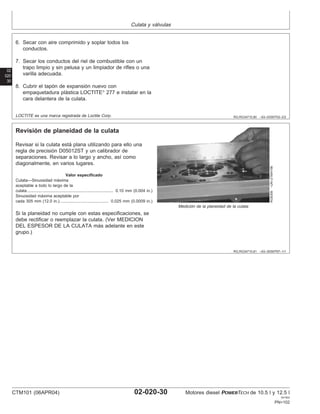 Culata y válvulas
02
020
30
RG,RG34710,80 –63–03SEP02–2/2
6. Secar con aire comprimido y soplar todos los
conductos.
7. Secar los conductos del riel de combustible con un
trapo limpio y sin pelusa y un limpiador de rifles o una
varilla adecuada.
8. Cubrir el tapón de expansión nuevo con
empaquetadura plástica LOCTITE
277 e instalar en la
cara delantera de la culata.
LOCTITE es una marca registrada de Loctite Corp.
RG,RG34710,81 –63–30SEP97–1/1
Revisión de planeidad de la culata
RG8309
–UN–21MAY98
Medición de la planeidad de la culata
Revisar si la culata está plana utilizando para ello una
regla de precisión D05012ST y un calibrador de
separaciones. Revisar a lo largo y ancho, ası́ como
diagonalmente, en varios lugares.
Valor especificado
Culata—Sinuosidad máxima
aceptable a todo lo largo de la
culata 0.10 mm (0.004 in.)
..........................................................................
Sinuosidad máxima aceptable por
cada 305 mm (12.0 in.) 0.025 mm (0.0009 in.)
..........................................
Si la planeidad no cumple con estas especificaciones, se
debe rectificar o reemplazar la culata. (Ver MEDICION
DEL ESPESOR DE LA CULATA más adelante en este
grupo.)
CTM101 (06APR04) 02-020-30 Motores diesel POWERTECH de 10.5 l y 12.5 l
041904
PN=102
 