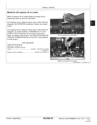 Culata y válvulas
02
020
31
RG,RG34710,82 –63–30SEP97–1/1
Medición del espesor de la culata
RG8324
–UN–21MAY98
Uso del calibrador de profundidad
RG8325
–UN–21MAY98
Medición del espesor de la culata
Medir el espesor de la culata desde la cavidad de los
balancines hasta la cara de combustión.
Si el espesor de la culata es menor que el valor lı́mite de
desgaste, NO INTENTAR rectificarla. Instalar una culata
nueva.
Si el espesor de la culata es mayor que el valor lı́mite de
desgaste, se puede rectificar un MAXIMO de 0.15 mm
(0.006 in.) de la dimensión de una pieza nueva para
lograr un espesor total mı́nimo. (Ver RECTIFICACION DE
CARA DE COMBUSTION DE LA CULATA, más adelante
en este grupo.)
Valor especificado
Culata (cubierta del eje de
balancines a superficie de
combustión)—Espesor de pieza
nueva 124.975— 125.025 mm (4.9203
— 4.9222 in.)
.......................................................
Espesor mı́nimo aceptable 124.840 mm (4.9150 in.)
.................................
CTM101 (06APR04) 02-020-31 Motores diesel POWERTECH de 10.5 l y 12.5 l
041904
PN=103
 