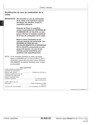 Culata y válvulas
02
020
32
RG,RG34710,83 –63–30SEP97–1/1
Rectificación de cara de combustión de la
culata
IMPORTANTE: NO esmerilar la cara de combustión
de la culata ni la superficie superior
del bloque de cilindros. Fresar la
superficie solamente.
Después de fresar la superficie,
revisar la planeidad (ver REVISION DE
PLANEIDAD DE LA CULATA, en este
grupo). Revisar el acabado superficial
de la cara de combustión de la culata.
Medir la altura (embutido) de las
válvulas después del esmerilado. (Ver
REVISION ALTURA DE LAS
VALVULAS RESPECTO A SUPERFICIE
DE LA CULATA, previamente en este
grupo.) El asiento o la cara de las
válvulas puede esmerilarse para
ajustarlo a las especificaciones.
NOTA: Si es necesario rectificar la culata, se puede
fresar un MAXIMO de 0.15 mm (0.006 in.) de la
dimensión mı́nima de una pieza nueva. Eliminar
SOLAMENTE el material necesario para corregir
la sinuosidad.
Valor especificado
Culata (cavidad de balancines a
superficie de combustión)—
Espesor total mı́nimo 124.840 mm (4.9150 in.)
..........................................
Acabado superficial de cara de
combustión de culata (sólo
fresado superficial) (AA)—
Acabado superficial 1.5—2.8 micrómetros
(60—110 micro-in.)
..................................................
Culata—Altura máx. de
sinuosidad 0.008 micrometros (0.0002
micro-in.)
.......................................................
Anchura máx. de sinuosidad 2.0 micrometros (79 micro-in.)
......................
CTM101 (06APR04) 02-020-32 Motores diesel POWERTECH de 10.5 l y 12.5 l
041904
PN=104
 