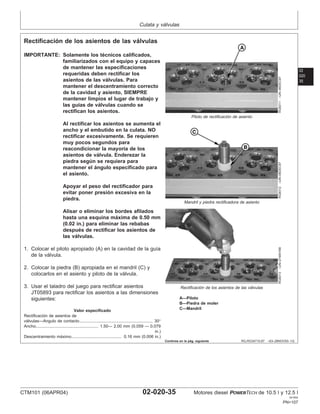 Culata y válvulas
02
020
35
RG,RG34710,87 –63–28NOV00–1/2
Rectificación de los asientos de las válvulas
RG8311
–UN–06DEC97
Piloto de rectificación de asiento
RG8312
–UN–06DEC97
Mandril y piedra rectificadora de asiento
RG8313
–UN–21MAY98
Rectificación de los asientos de las válvulas
A—Piloto
B—Piedra de moler
C—Mandril
IMPORTANTE: Solamente los técnicos calificados,
familiarizados con el equipo y capaces
de mantener las especificaciones
requeridas deben rectificar los
asientos de las válvulas. Para
mantener el descentramiento correcto
de la cavidad y asiento, SIEMPRE
mantener limpios el lugar de trabajo y
las guı́as de válvulas cuando se
rectifican los asientos.
Al rectificar los asientos se aumenta el
ancho y el embutido en la culata. NO
rectificar excesivamente. Se requieren
muy pocos segundos para
reacondicionar la mayorı́a de los
asientos de válvula. Enderezar la
piedra según se requiera para
mantener el ángulo especificado para
el asiento.
Apoyar el peso del rectificador para
evitar poner presión excesiva en la
piedra.
Alisar o eliminar los bordes afilados
hasta una esquina máxima de 0.50 mm
(0.02 in.) para eliminar las rebabas
después de rectificar los asientos de
las válvulas.
1. Colocar el piloto apropiado (A) en la cavidad de la guı́a
de la válvula.
2. Colocar la piedra (B) apropiada en el mandril (C) y
colocarlos en el asiento y piloto de la válvula.
3. Usar el taladro del juego para rectificar asientos
JT05893 para rectificar los asientos a las dimensiones
siguientes:
Valor especificado
Rectificación de asientos de
válvulas—Angulo de contacto 30°
...............................................................
Ancho 1.50— 2.00 mm (0.059 — 0.079
in.)
......................................................
Descentramiento máximo 0.16 mm (0.006 in.)
...........................................
Continúa en la pág. siguiente
CTM101 (06APR04) 02-020-35 Motores diesel POWERTECH de 10.5 l y 12.5 l
041904
PN=107
 