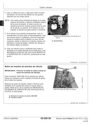 Culata y válvulas
02
020
36
RG,RG34710,87 –63–28NOV00–2/2
RG6318
–UN–03NOV97
Medición del descentramiento del asiento de la
válvula
A—Excentrı́metro
4. Usar un calibre de nonio o regla para medir el ancho
del asiento. Si el ancho del asiento es muy grande,
reducirlo con una muela cónica.
NOTA: Una muela cónica cambiará el ángulo en la parte
superior del asiento y reducirá el diámetro exterior
de la zona de asiento. Al variar el ancho se
cambia el punto de contacto preciso entre la cara
de la válvula y el asiento. Si el asiento es muy
angosto, la válvula se puede quemar o erosionar.
5. Si la válvula no se asienta correctamente, usar un
excentrı́metro (A) para medir el descentramiento. Usar
una válvula nueva o rectificada y azul de Prusia para
revisar el contacto entre el asiento y la cara. De ser
necesario, lapidar la válvula en el asiento usando una
lapidadora y pasta de lapidar. Cambiar las válvulas y
los insertos según se requiera.
6. Usar una válvula nueva o rectificada para medir el
embutido en la culata después de la rectificación. (Ver
REVISION ALTURA DE LAS VALVULAS RESPECTO
A SUPERFICIE DE LA CULATA, previamente en este
grupo.)
RG,RG34710,88 –63–30SEP97–1/1
Retiro de insertos de asientos de válvula
RG8314
–UN–06DEC97
Retiro de inserto de asiento de válvula
A—Extractor de asientos de válvula JDE41296
B—Tornillo de ajuste
IMPORTANTE: Procurar no dañar la culata cuando se
sacan los asientos de válvulas.
Usar el extractor JDE41296 (A) de asientos de válvula.
Puede ser necesario volver a apretar el tornillo de ajuste
(B) al retirar los insertos.
Después de quitar los insertos, limpiar a fondo la zona
alrededor de la cavidad del asiento y buscar daños y
grietas. Medir el D.I. de la cavidad (ver MEDICION DE
CAVIDADES DE ASIENTO DE LAS VALVULAS EN LA
CULATA, en este grupo).
CTM101 (06APR04) 02-020-36 Motores diesel POWERTECH de 10.5 l y 12.5 l
041904
PN=108
 