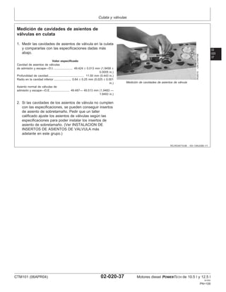 Culata y válvulas
02
020
37
RG,RG34710,89 –63–13AUG99–1/1
Medición de cavidades de asientos de
válvulas en culata
RG8315
–UN–21MAY98
Medición de cavidades de asientos de válvula
1. Medir las cavidades de asientos de válvula en la culata
y compararlas con las especificaciones dadas más
abajo.
Valor especificado
Cavidad de asientos de válvulas
de admisión y escape—D.I. 49.424 ± 0.013 mm (1.9458 ±
0.0005 in.)
.......................
Profundidad de cavidad 11.50 mm (0.443 in.)
............................................
Radio en la cavidad inferior 0.64 ± 0.25 mm (0.025 ± 0.001
in.)
.....................
Asiento normal de válvulas de
admisión y escape—D.E. 49.487— 49.513 mm (1.9483 —
1.9493 in.)
.......................
2. Si las cavidades de los asientos de válvula no cumplen
con las especificaciones, se pueden conseguir insertos
de asiento de sobretamaño. Pedir que un taller
calificado ajuste los asientos de válvulas según las
especificaciones para poder instalar los insertos de
asiento de sobretamaño. (Ver INSTALACION DE
INSERTOS DE ASIENTOS DE VALVULA más
adelante en este grupo.)
CTM101 (06APR04) 02-020-37 Motores diesel POWERTECH de 10.5 l y 12.5 l
041904
PN=109
 