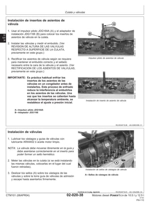 Culata y válvulas
02
020
38
RG,RG34710,90 –63–03NOV99–1/1
Instalación de insertos de asientos de
válvula
RG8319
–UN–06DEC97
Impulsor piloto de asientos de válvula
RG8318
–UN–21MAY98
Instalación de inserto de asiento de válvula
A—Impulsor piloto JDG164A
B—Adaptador JDG1166
1. Usar el impulsor piloto JDG164A (A) y el adaptador de
instalación JDG1166 (B) para colocar los insertos de
asientos de válvula en la culata.
2. Instalar las válvulas y medir el embutido. (Ver
REVISION DE ALTURA DE LAS VALVULAS
RESPECTO A SUPERFICIE DE LA CULATA,
previamente en este grupo.)
3. Rectificar los asientos de válvula según se requiera
para mantener el embutido correcto y el sellado
necesario entre la cara de la válvula y el asiento. (Ver
RECTIFICACION DE LOS ASIENTOS DE VALVULAS,
previamente en este grupo.)
IMPORTANTE: Es práctica habitual enfriar los
insertos de los asientos de las
válvulas en un congelador antes de
instalarlos. Este proceso de enfriado
reduce la interferencia al embutirlos
en los asientos de las válvulas. Una
vez que los insertos se calientan hasta
alcanzar la temperatura ambiente, se
restablece el ajuste a presión inicial.
RG,RG34710,91 –63–13AUG99–1/2
Instalación de válvulas
RG8306A
–UN–06DEC97
Instalación de sellos de vástagos de válvula
A—Sellos de vástagos de válvula
1. Lubricar los vástagos y guı́as de válvulas con
lubricante AR44402 ó aceite motor limpio.
NOTA: La válvula debe moverse libremente en la guı́a y
debe asentarse correctamente en el inserto para
poder formar un sello hermético.
2. Meter las válvulas en la culata (si se está instalando
las mismas válvulas, colocarlas en el lugar del cual
fueron retiradas).
3. Deslizar los sellos (A) sobre los vástagos de las
válvulas y sobre la torre guı́a de válvulas de admisión
y escape hasta asentarlos firmemente.
CTM101 (06APR04) 02-020-38 Motores diesel POWERTECH de 10.5 l y 12.5 l
041904
PN=110
Continúa en la pág. siguiente
 