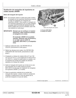 Culata y válvulas
02
020
40
RG,RG34710,92 –63–28NOV00–1/6
Sustitución de manguitos de inyectores en
culata usando JDG981
RG8151
–UN–05DEC97
Retiro del manguito del inyector
A—Punzón MAY-25010
B—Bloque de madera
Retiro del manguito del inyector
NOTA: Es necesario retirar la culata para poder sustituir
el manguito de los inyectores electrónicos usando
el juego de instalación de manguitos de
inyectores JDG981. Para sustituir el manguito de
los inyectores electrónicos con la culata instalada
consultar SUSTITUCION DE MANGUITOS DE
INYECTORES EN CULATA USANDO JDG1184,
más adelante en este grupo.
IMPORTANTE: Siempre que se sustituya un inyector
electrónico, debe sustituirse también
el manguito en la culata.
El recalcador JDG981-2 ha quedado
obsoleto. Desechar esta herramienta y
en su lugar usar la varilla de
recalcador JDG1184-2-1 y el adaptador
8132.
1. Quitar la culata del motor. (Ver RETIRO DE LA
CULATA, previamente en este grupo.)
2. Retirar las válvulas de la culata. (Ver RETIRO DEL
CONJUNTO DE VALVULAS, previamente en este
grupo.)
3. Empleando un bloque de madera (B) de 51 por 102
mm (2.0 por 4.0 in.) y una longitud de al menos 914.4
mm (36.0 in.), colocar la culata sobre su costado, con
la superficie de montaje del múltiple de admisión
apoyada en el bloque de madera.
4. Quitar el manguito del inyector por el lado de la cara
de combustión de la culata usando el punzón
MAY-25010 (A) del juego de instalación de manguitos
de inyectores JDG981 y un martillo.
5. Sacar la guarnición cuadrada de la cavidad del
manguito del inyector. Limpiar a fondo la cavidad del
manguito e inspeccionar la zona de asiento de la
punta del manguito en busca de daños.
Continúa en la pág. siguiente
CTM101 (06APR04) 02-020-40 Motores diesel POWERTECH de 10.5 l y 12.5 l
041904
PN=112
 