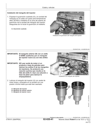Culata y válvulas
02
020
41
RG,RG34710,92 –63–28NOV00–2/6
RG8152
–UN–05DEC97
Instalación de guarnición del manguito del inyector
A—Guarnición cuadrada
Instalación del manguito del inyector
1. Engrasar la guarnición cuadrada (A) y la cavidad del
manguito en la culata con grasa para temperaturas
altas JDT405 e instalarla en la zona del asiento de
guarnición de la cavidad del manguito del inyector.
Asegurarse de no torcer la guarnición al instalarla.
RG,RG34710,92 –63–28NOV00–3/6
RG12417
–UN–04SEP02
Instalación de manguito del inyector
RG12415
–UN–04SEP02
A—Manguito del inyector
B—Manguito de inyector anterior
C—Manguito de inyector nuevo
IMPORTANTE: El manguito anterior (B) con un anillo
O DEBE sustituirse con un manguito
de inyector nuevo (C) con dos anillos
O.
IMPORTANTE: NO usar aceite de motor ni un
producto a base de petroleo para
lubricar los anillos O de los manguitos
de inyectores. Se producirá una
reacción quı́mica que resulta en la
falla del anillo O. Usar una solución a
base de jabón para lubricar la
empaquetadura.
2. Lubricar el manguito del inyector (A) con aceite de
motor limpio y empujarlo en la cavidad con una
presión mı́nima hasta que esté bien asentado.
CTM101 (06APR04) 02-020-41 Motores diesel POWERTECH de 10.5 l y 12.5 l
041904
PN=113
Continúa en la pág. siguiente
 