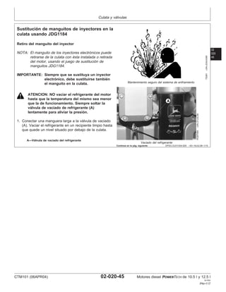 Culata y válvulas
02
020
45
DPSG,OUO1004,929 –63–16JUL99–1/15
Sustitución de manguitos de inyectores en la
culata usando JDG1184
TS281
–UN–23AUG88
Mantenimiento seguro del sistema de enfriamiento
RG8708A
–UN–21JUL99
Vaciado del refrigerante
A—Válvula de vaciado del refrigerante
Retiro del manguito del inyector
NOTA: El manguito de los inyectores electrónicos puede
retirarse de la culata con ésta instalada o retirada
del motor, usando el juego de sustitución de
manguitos JDG1184.
IMPORTANTE: Siempre que se sustituya un inyector
electrónico, debe sustituirse también
el manguito en la culata.
ATENCION: NO vaciar el refrigerante del motor
hasta que la temperatura del mismo sea menor
que la de funcionamiento. Siempre soltar la
válvula de vaciado de refrigerante (A)
lentamente para aliviar la presión.
1. Conectar una manguera larga a la válvula de vaciado
(A). Vaciar el refrigerante en un recipiente limpio hasta
que quede un nivel situado por debajo de la culata.
Continúa en la pág. siguiente
CTM101 (06APR04) 02-020-45 Motores diesel POWERTECH de 10.5 l y 12.5 l
041904
PN=117
 
