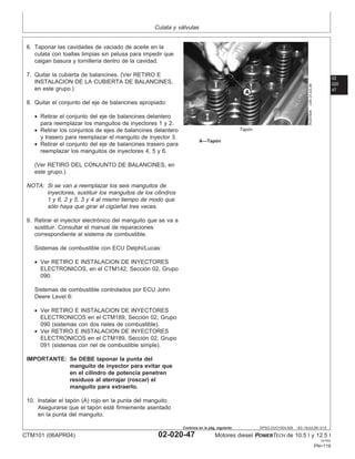Culata y válvulas
02
020
47
DPSG,OUO1004,929 –63–16JUL99–3/15
RG9160A
–UN–21JUL99
Tapón
A—Tapón
6. Taponar las cavidades de vaciado de aceite en la
culata con toallas limpias sin pelusa para impedir que
caigan basura y tornillerı́a dentro de la cavidad.
7. Quitar la cubierta de balancines. (Ver RETIRO E
INSTALACION DE LA CUBIERTA DE BALANCINES,
en este grupo.)
8. Quitar el conjunto del eje de balancines apropiado:
• Retirar el conjunto del eje de balancines delantero
para reemplazar los manguitos de inyectores 1 y 2.
• Retirar los conjuntos de ejes de balancines delantero
y trasero para reemplazar el manguito de inyector 3.
• Retirar el conjunto del eje de balancines trasero para
reemplazar los manguitos de inyectores 4, 5 y 6.
(Ver RETIRO DEL CONJUNTO DE BALANCINES, en
este grupo.)
NOTA: Si se van a reemplazar los seis manguitos de
inyectores, sustituir los manguitos de los cilindros
1 y 6, 2 y 5, 3 y 4 al mismo tiempo de modo que
sólo haya que girar el cigüeñal tres veces.
9. Retirar el inyector electrónico del manguito que se va a
sustituir. Consultar el manual de reparaciones
correspondiente al sistema de combustible.
Sistemas de combustible con ECU Delphi/Lucas:
• Ver RETIRO E INSTALACION DE INYECTORES
ELECTRONICOS, en el CTM142, Sección 02, Grupo
090.
Sistemas de combustible controlados por ECU John
Deere Level 6:
• Ver RETIRO E INSTALACION DE INYECTORES
ELECTRONICOS en el CTM189, Sección 02, Grupo
090 (sistemas con dos rieles de combustible).
• Ver RETIRO E INSTALACION DE INYECTORES
ELECTRONICOS en el CTM189, Sección 02, Grupo
091 (sistemas con riel de combustible simple).
IMPORTANTE: Se DEBE taponar la punta del
manguito de inyector para evitar que
en el cilindro de potencia penetren
residuos al aterrajar (roscar) el
manguito para extraerlo.
10. Instalar el tapón (A) rojo en la punta del manguito.
Asegurarse que el tapón esté firmemente asentado
en la punta del manguito.
CTM101 (06APR04) 02-020-47 Motores diesel POWERTECH de 10.5 l y 12.5 l
041904
PN=119
Continúa en la pág. siguiente
 