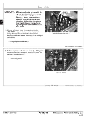 Culata y válvulas
02
020
48
DPSG,OUO1004,929 –63–16JUL99–4/15
RG9161A
–UN–21JUL99
Manguito protector JDG1184-1-3
A—Manguito protector JDG1184-1-3
IMPORTANTE: NO intentar aterrajar el manguito de
inyector (para extracción) a menos
que el manguito protector (A)
JDG1184-1-3 esté fijado contra el
manguito de inyector con la pinza
sujetadora del inyector electrónico.
Esto impedirá que el manguito de
inyector gire en la cavidad recalcada
de la culata.
11. Limpiar a fondo y secar el manguito protector
JDG1184-1-3 según sea necesario. Instalar el
manguito protector en la cavidad del inyector
electrónico hasta que esté asentado con el manguito
de inyector.
DPSG,OUO1004,929 –63–16JUL99–5/15
RG9162A
–UN–21JUL99
Perno de sujetador
A—Perno de sujetador
12. Instalar la pinza sujetadora y el perno (A) del inyector
electrónico sobre el manguito protector. Apretar los
pernos a 40 N•m (30 lb-ft).
Continúa en la pág. siguiente
CTM101 (06APR04) 02-020-48 Motores diesel POWERTECH de 10.5 l y 12.5 l
041904
PN=120
 