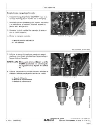 Culata y válvulas
02
020
51
DPSG,OUO1004,929 –63–16JUL99–9/15
RG9162B
–UN–21JUL99
Instalación del manguito protector
A—Manguito protector JDG1184-1-3
B—Pinza sujetadora
Instalación de manguito del inyector
1. Instalar el manguito protector JDG1184-1-3 (A) en la
cavidad del manguito de inyector (sin el manguito).
2. Instalar la pinza sujetadora (B) del inyector electrónico
y el perno sobre el manguito protector. Apretar los
pernos a 40 N•m (30 lb-ft).
3. Limpiar a fondo la cavidad del manguito de inyector
con un cepillo pequeño.
4. Retirar el manguito protector.
DPSG,OUO1004,929 –63–16JUL99–10/15
RG12418
–UN–04SEP02
Instalación del manguito
RG12415
–UN–04SEP02
A—Manguito del inyector
B—Manguito de inyector anterior
C—Manguito de inyector nuevo
5. Lubricar la guarnición cuadrada nueva con grasa o
aceite de motor limpio e instalarla en la cavidad para
la guarnición en la culata.
IMPORTANTE: El manguito anterior (B) con un anillo
O DEBE sustituirse con un manguito
de inyector nuevo (C) con dos anillos
O.
6. Lubricar los anillos O con aceite de motor e instalar el
manguito del inyector (A) en la cavidad del cilindro.
CTM101 (06APR04) 02-020-51 Motores diesel POWERTECH de 10.5 l y 12.5 l
041904
PN=123
Continúa en la pág. siguiente
 