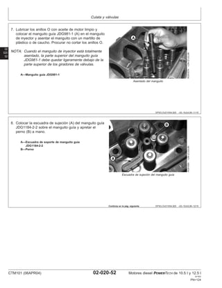 Culata y válvulas
02
020
52
DPSG,OUO1004,929 –63–16JUL99–11/15
RG9167A
–UN–21JUL99
Asentado del manguito
A—Manguito guı́a JDG981-1
7. Lubricar los anillos O con aceite de motor limpio y
colocar el manguito guı́a JDG981-1 (A) en el manguito
de inyector y asentar el manguito con un martillo de
plástico o de caucho. Procurar no cortar los anillos O.
NOTA: Cuando el manguito de inyector está totalmente
asentado, la parte superior del manguito guı́a
JDG981-1 debe quedar ligeramente debajo de la
parte superior de los giradores de válvulas.
DPSG,OUO1004,929 –63–16JUL99–12/15
RG9168A
–UN–21JUL99
Escuadra de sujeción del manguito guı́a
A—Escuadra de soporte de manguito guı́a
JDG1184-2-2
B—Perno
8. Colocar la escuadra de sujeción (A) del manguito guı́a
JDG1184-2-2 sobre el manguito guı́a y apretar el
perno (B) a mano.
Continúa en la pág. siguiente
CTM101 (06APR04) 02-020-52 Motores diesel POWERTECH de 10.5 l y 12.5 l
041904
PN=124
 