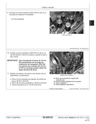 Culata y válvulas
02
020
53
DPSG,OUO1004,929 –63–16JUL99–13/15
RG9169A
–UN–21JUL99
Tuerca impulsora
A—Tuerca impulsora
9. Enroscar la tuerca impulsora JDG1184-2-4 (A) en la
escuadra de sujeción sin apretarla.
DPSG,OUO1004,929 –63–16JUL99–14/15
RG9170A
–UN–21JUL99
Apriete de la tornillerı́a
A—Perno de la escuadra de sujeción del
manguito guı́a
B—Perno de pinza sujetadora de la escuadra
C—Tuerca impulsora
D—Pinza sujetadora JDG1184-2-3
10. Instalar la pinza sujetadora JDG1184-2-3 (D) en el
riel del balancı́n como se muestra y apretar el perno
(B) a mano.
IMPORTANTE: Usar únicamente el perno de 10 mm
(B) suministrado con el juego de
sustitución de manguitos JDG1184.
Los pernos que excedan los 35 mm
(1.375 in.) de largo pueden dañar los
bujes del árbol de levas.
11. Apretar los pernos y la tuerca a los valores que se
especifican a continuación.
• Perno (A) de escuadra de sujeción de tornillo de
guı́a a 40 N•m (30 lb-ft).
• Perno (B) de pinza sujetadora a 68 N•m (50 lb-ft).
• Tuerca impulsora (C) a 115 N•m (85 lb-ft).
Continúa en la pág. siguiente
CTM101 (06APR04) 02-020-53 Motores diesel POWERTECH de 10.5 l y 12.5 l
041904
PN=125
 