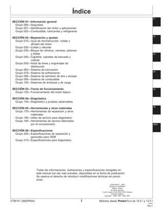 Índice
01
SECCIÓN 01—Información general
Grupo 000—Seguridad
Grupo 001—Identificación del motor y aplicaciones
Grupo 002—Combustible, lubricantes y refrigerante
02
SECCIÓN 02—Reparación y ajustes
Grupo 010—Guı́a de reconstrucción, rodaje y
afinado del motor
Grupo 020—Culata y válvulas
Grupo 030—Bloque de cilindros, camisas, pistones
y bielas
Grupo 040—Cigüeñal, cojinetes de bancada y
volante
Grupo 050—Arbol de levas y engranajes de
distribución
Grupo 060—Sistema de lubricación
03
Grupo 070—Sistema de enfriamiento
Grupo 080—Sistema de admisión de aire y escape
Grupo 090—Sistema de combustible
Grupo 100—Sistemas de arranque y de carga
SECCIÓN 03—Teorı́a de funcionamiento
Grupo 120—Funcionamiento del motor básico
SECCIÓN 04—Diagnóstico
Grupo 150—Diagnóstico y pruebas observables
04
SECCIÓN 05—Herramientas y otros materiales
Grupo 170—Herramientas de reparación y otros
materiales
Grupo 180—Utiles de servicio para diagnóstico
Grupo 190—Herramientas de servicio fabricadas
por el concesionario
SECCIÓN 06—Especificaciones
Grupo 200—Especificaciones de reparación y
generales para OEM
Grupo 210—Especificaciones para diagnóstico
05
Todas las informaciones, ilustraciones y especificaciones recogidas en
este manual son las más actuales, disponibles en la fecha de publicación.
Se reserva el derecho de introducir modificaciones técnicas sin previo
06
aviso.
COPYRIGHT 
2003
DEERE & COMPANY
Moline, Illinois
All rights reserved
A John Deere ILLUSTRUCTION
Manual
Previous Editions
Copyright 
1996, 1997, 1999, 2001
INDX
CTM101 (06APR04) i Motores diesel POWERTECH de 10.5 l y 12.5 l
041904
PN=1
 