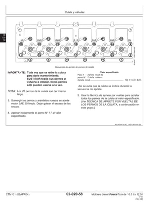 Culata y válvulas
02
020
58
RG,RG34710,95 –63–27NOV00–2/2
RG8347
–UN–19MAY98
Secuencia de apriete de pernos de culata
IMPORTANTE: Toda vez que se retire la culata
para darle mantenimiento,
SUSTITUIR todos sus pernos al
volverla a instalar. Estos pernos
sólo pueden usarse una vez.
NOTA: Los 26 pernos de la culata son del mismo
largo.
3. Sumergir los pernos y arandelas nuevos en aceite
motor SAE 30 limpio. Dejar gotear el exceso de las
roscas.
4. Apretar inicialmente el perno N° 17 al valor
especificado.
Valor especificado
Paso 1 — Apriete inicial de
perno N° 17 de la culata—
Apriete inicial 100 N•m (74 lb-ft)
..........................................................
Ası́ se evita que la culata se incline durante la
secuencia de apriete.
5. Usar la técnica de apriete por vueltas para apretar
todos los pernos de la culata al valor especificado.
(Ver TECNICA DE APRIETE POR VUELTAS DE
LOS PERNOS DE LA CULATA, a continuación en
este grupo.)
CTM101 (06APR04) 02-020-58 Motores diesel POWERTECH de 10.5 l y 12.5 l
041904
PN=130
 