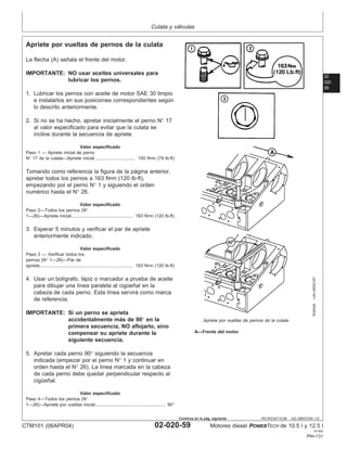 Culata y válvulas
02
020
59
RG,RG34710,96 –63–28NOV00–1/2
Apriete por vueltas de pernos de la culata
RG8346
–UN–09DEC97
Apriete por vueltas de pernos de la culata
A—Frente del motor
La flecha (A) señala el frente del motor.
IMPORTANTE: NO usar aceites universales para
lubricar los pernos.
1. Lubricar los pernos con aceite de motor SAE 30 limpio
e instalarlos en sus posiciones correspondientes según
lo descrito anteriormente.
2. Si no se ha hecho, apretar inicialmente el perno N° 17
al valor especificado para evitar que la culata se
incline durante la secuencia de apriete.
Valor especificado
Paso 1 — Apriete inicial de perno
N° 17 de la culata—Apriete inicial 100 N•m (74 lb-ft)
................................
Tomando como referencia la figura de la página anterior,
apretar todos los pernos a 163 N•m (120 lb-ft),
empezando por el perno N° 1 y siguiendo el orden
numérico hasta el N° 26.
Valor especificado
Paso 2—Todos los pernos (N°
1—26)—Apriete inicial 163 N•m (120 lb-ft)
.................................................
3. Esperar 5 minutos y verificar el par de apriete
anteriormente indicado.
Valor especificado
Paso 3 — Verificar todos los
pernos (N° 1—26)—Par de
apriete 163 N•m (120 lb-ft)
..........................................................................
4. Usar un bolı́grafo, lápiz o marcador a prueba de aceite
para dibujar una lı́nea paralela al cigüeñal en la
cabeza de cada perno. Esta lı́nea servirá como marca
de referencia.
IMPORTANTE: Si un perno se aprieta
accidentalmente más de 90° en la
primera secuencia, NO aflojarlo, sino
compensar su apriete durante la
siguiente secuencia.
5. Apretar cada perno 90° siguiendo la secuencia
indicada (empezar por el perno N° 1 y continuar en
orden hasta el N° 26). La lı́nea marcada en la cabeza
de cada perno debe quedar perpendicular respecto al
cigüeñal.
Valor especificado
Paso 4—Todos los pernos (N°
1—26)—Apriete por vueltas inicial 90°
........................................................
CTM101 (06APR04) 02-020-59 Motores diesel POWERTECH de 10.5 l y 12.5 l
041904
PN=131
Continúa en la pág. siguiente
 